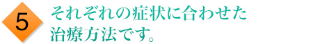5.それぞれの症状に合わせた治療方法です。